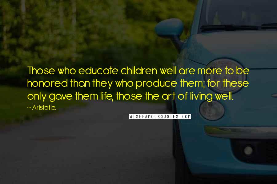 Aristotle. Quotes: Those who educate children well are more to be honored than they who produce them; for these only gave them life, those the art of living well.