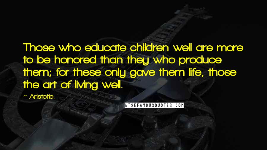 Aristotle. Quotes: Those who educate children well are more to be honored than they who produce them; for these only gave them life, those the art of living well.