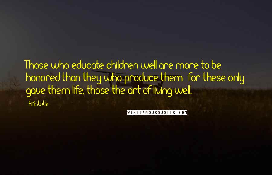 Aristotle. Quotes: Those who educate children well are more to be honored than they who produce them; for these only gave them life, those the art of living well.