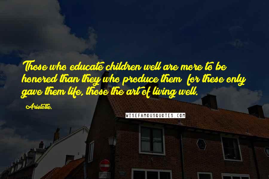 Aristotle. Quotes: Those who educate children well are more to be honored than they who produce them; for these only gave them life, those the art of living well.