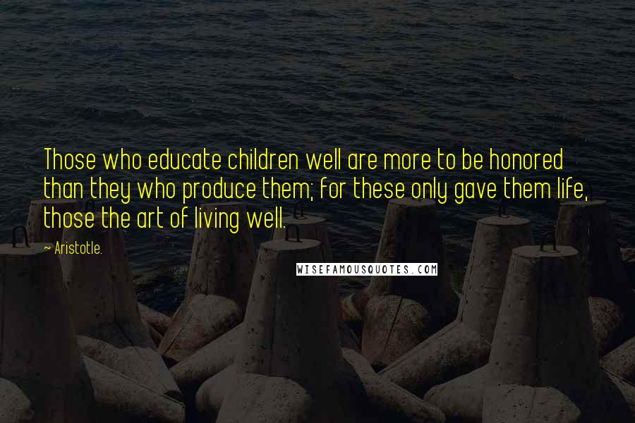 Aristotle. Quotes: Those who educate children well are more to be honored than they who produce them; for these only gave them life, those the art of living well.
