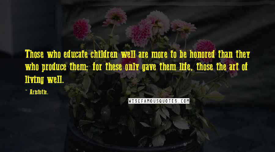 Aristotle. Quotes: Those who educate children well are more to be honored than they who produce them; for these only gave them life, those the art of living well.