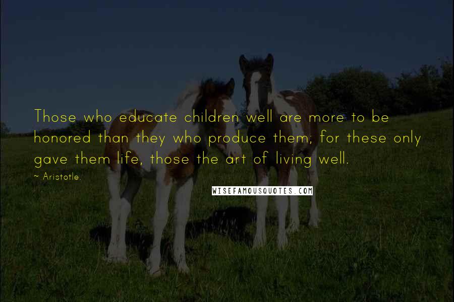 Aristotle. Quotes: Those who educate children well are more to be honored than they who produce them; for these only gave them life, those the art of living well.
