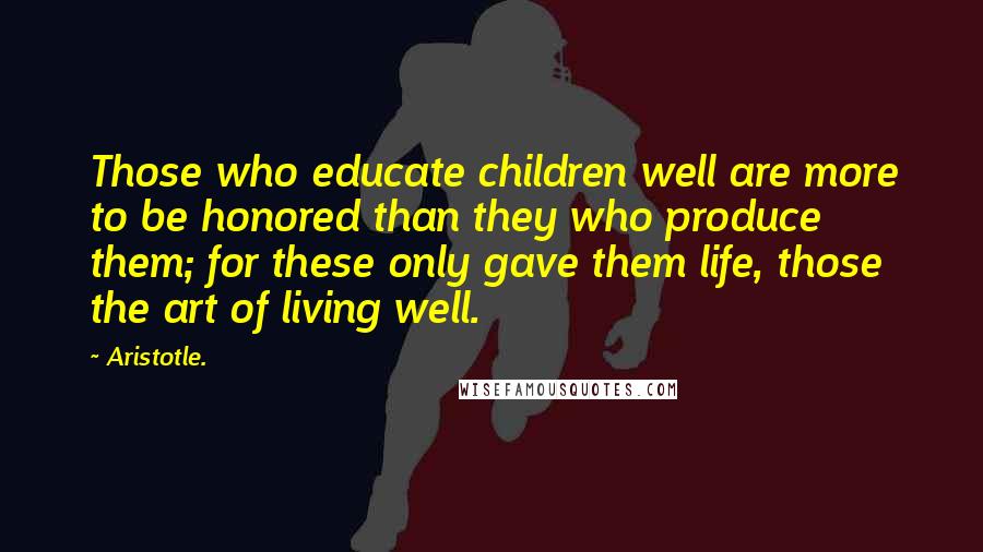 Aristotle. Quotes: Those who educate children well are more to be honored than they who produce them; for these only gave them life, those the art of living well.