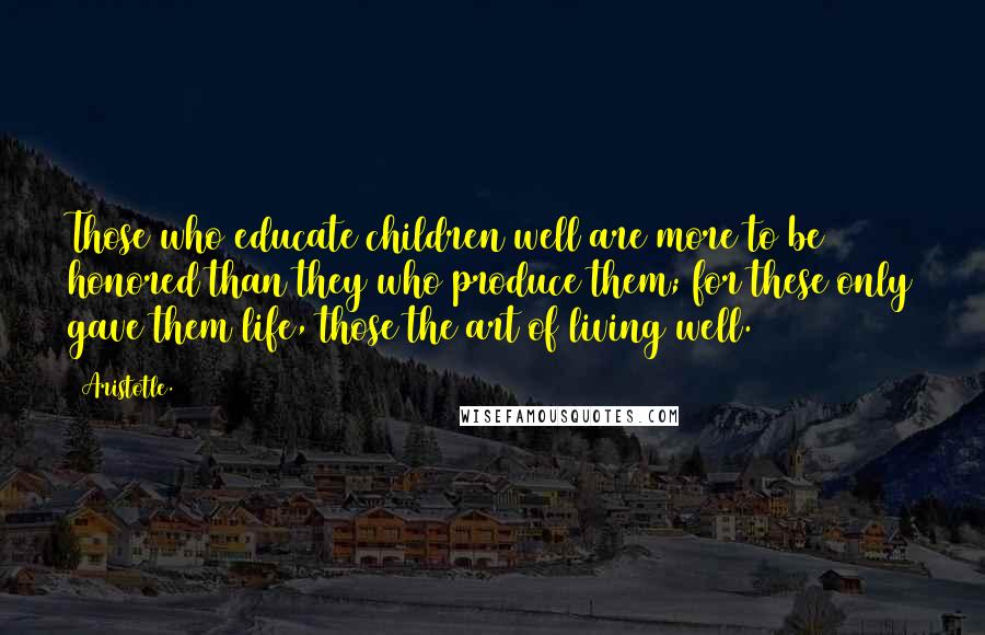 Aristotle. Quotes: Those who educate children well are more to be honored than they who produce them; for these only gave them life, those the art of living well.