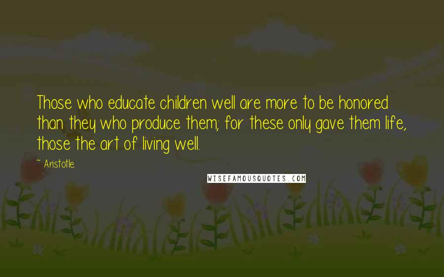 Aristotle. Quotes: Those who educate children well are more to be honored than they who produce them; for these only gave them life, those the art of living well.
