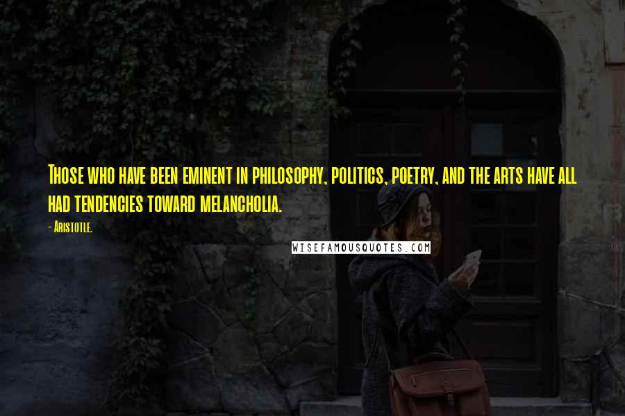 Aristotle. Quotes: Those who have been eminent in philosophy, politics, poetry, and the arts have all had tendencies toward melancholia.