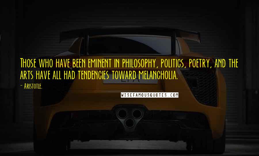 Aristotle. Quotes: Those who have been eminent in philosophy, politics, poetry, and the arts have all had tendencies toward melancholia.