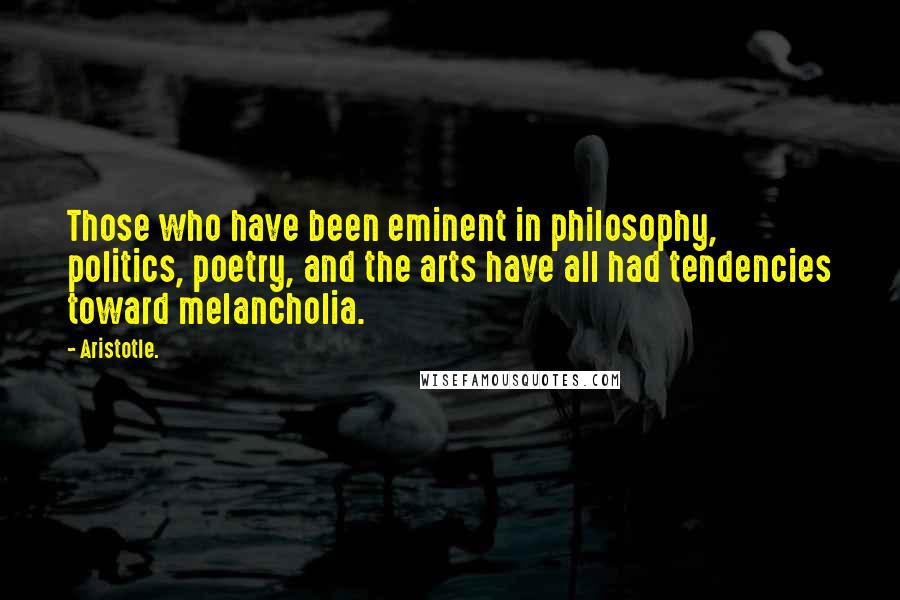 Aristotle. Quotes: Those who have been eminent in philosophy, politics, poetry, and the arts have all had tendencies toward melancholia.