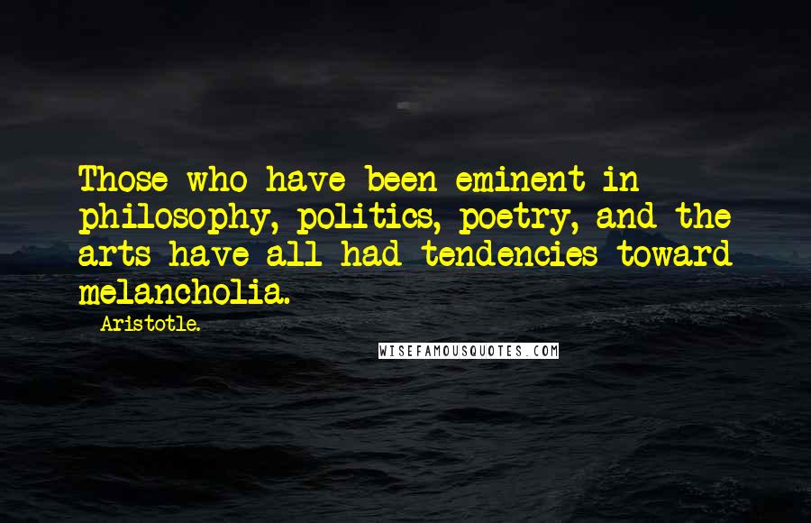 Aristotle. Quotes: Those who have been eminent in philosophy, politics, poetry, and the arts have all had tendencies toward melancholia.