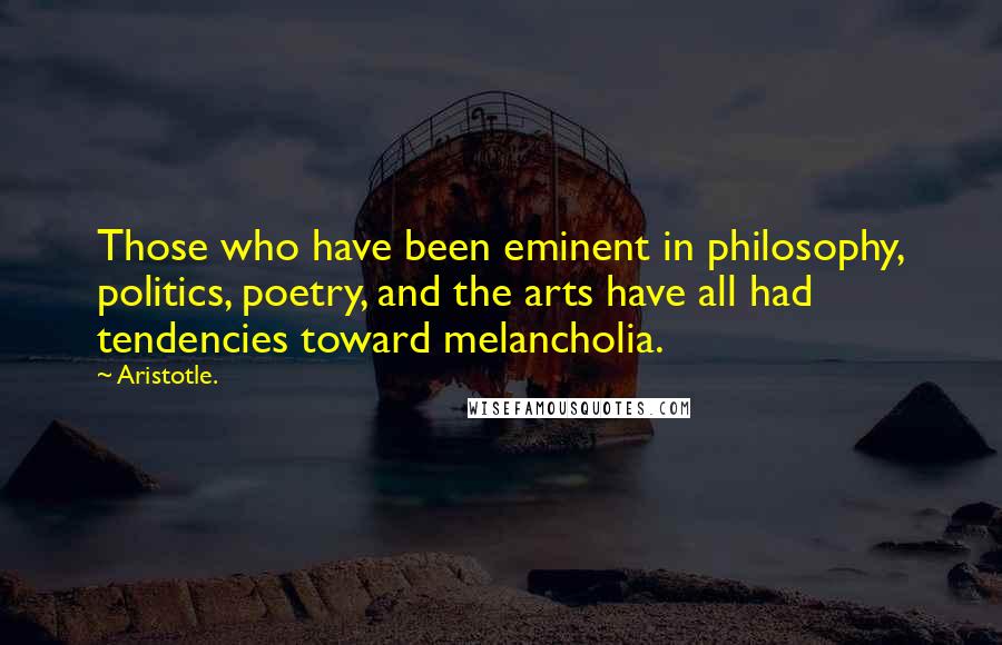 Aristotle. Quotes: Those who have been eminent in philosophy, politics, poetry, and the arts have all had tendencies toward melancholia.