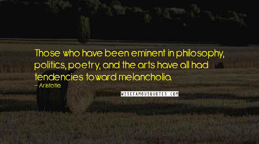 Aristotle. Quotes: Those who have been eminent in philosophy, politics, poetry, and the arts have all had tendencies toward melancholia.