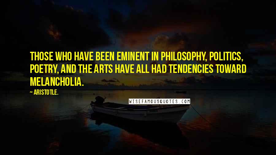 Aristotle. Quotes: Those who have been eminent in philosophy, politics, poetry, and the arts have all had tendencies toward melancholia.