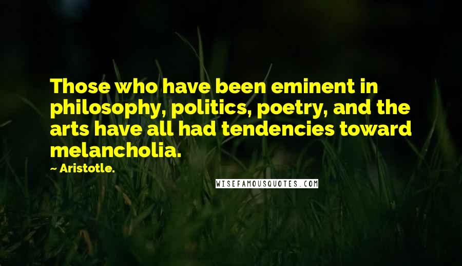 Aristotle. Quotes: Those who have been eminent in philosophy, politics, poetry, and the arts have all had tendencies toward melancholia.