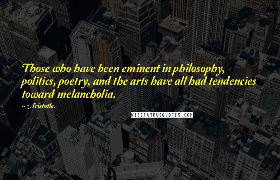 Aristotle. Quotes: Those who have been eminent in philosophy, politics, poetry, and the arts have all had tendencies toward melancholia.