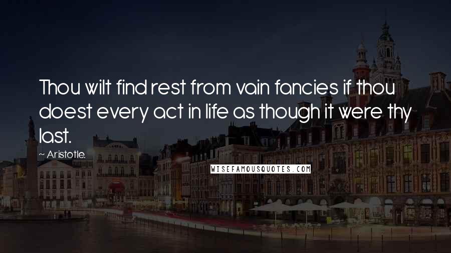 Aristotle. Quotes: Thou wilt find rest from vain fancies if thou doest every act in life as though it were thy last.