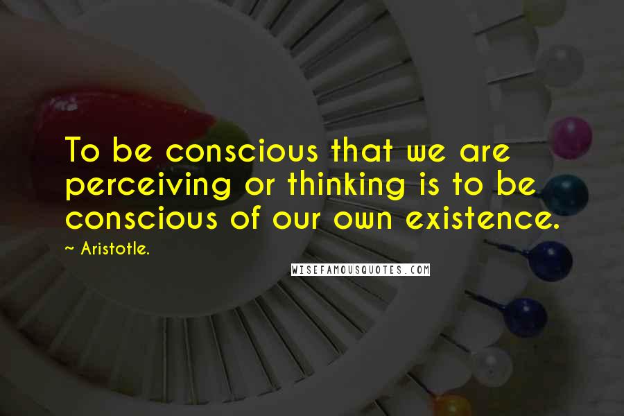 Aristotle. Quotes: To be conscious that we are perceiving or thinking is to be conscious of our own existence.