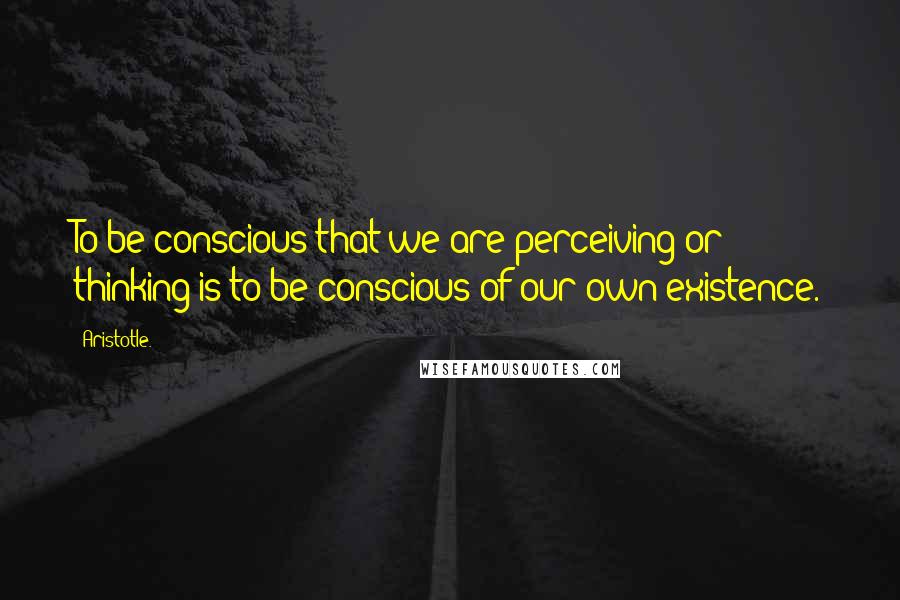 Aristotle. Quotes: To be conscious that we are perceiving or thinking is to be conscious of our own existence.