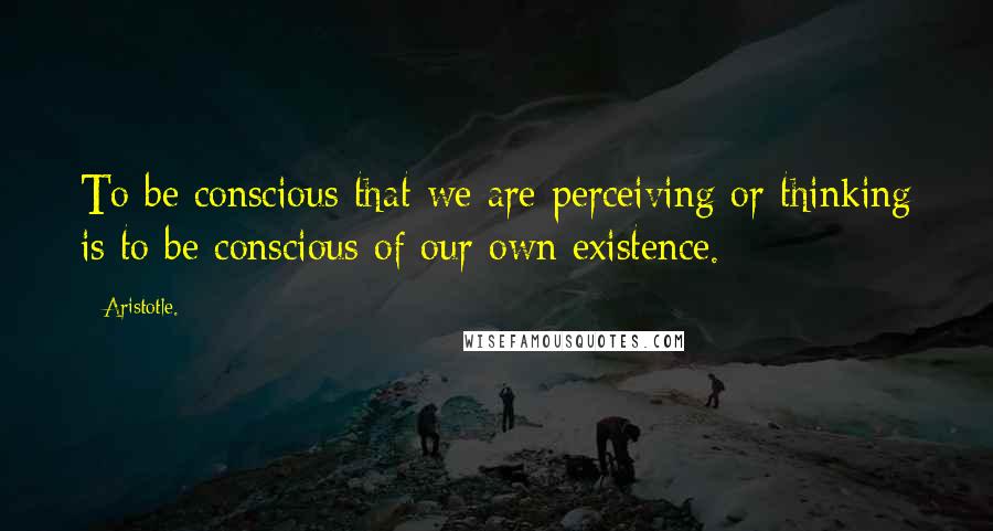 Aristotle. Quotes: To be conscious that we are perceiving or thinking is to be conscious of our own existence.