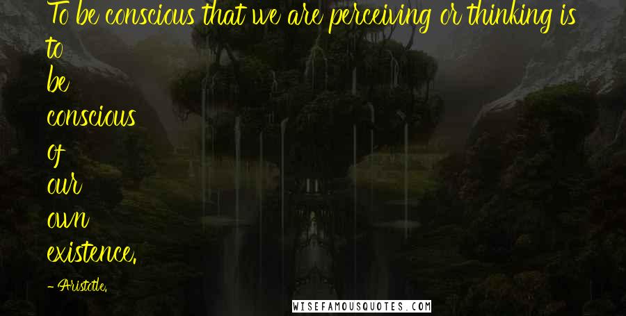 Aristotle. Quotes: To be conscious that we are perceiving or thinking is to be conscious of our own existence.