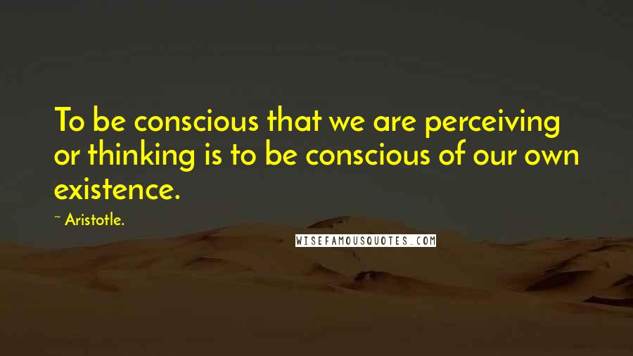 Aristotle. Quotes: To be conscious that we are perceiving or thinking is to be conscious of our own existence.