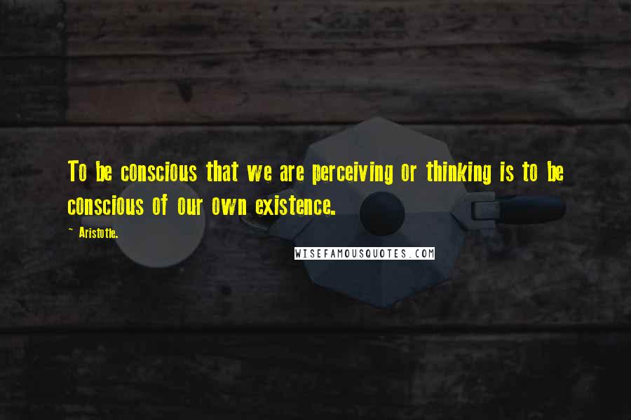 Aristotle. Quotes: To be conscious that we are perceiving or thinking is to be conscious of our own existence.