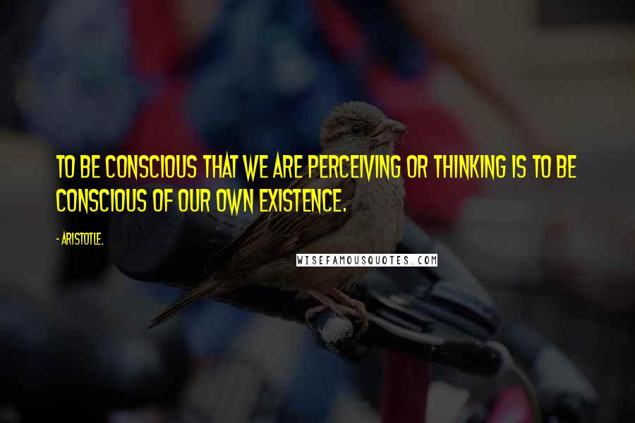 Aristotle. Quotes: To be conscious that we are perceiving or thinking is to be conscious of our own existence.