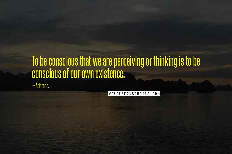 Aristotle. Quotes: To be conscious that we are perceiving or thinking is to be conscious of our own existence.