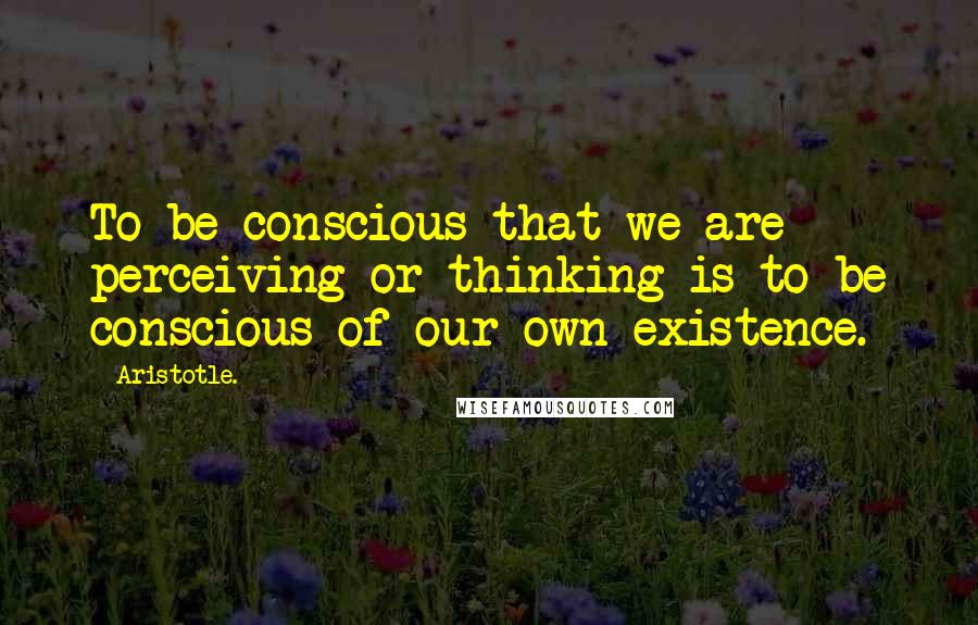 Aristotle. Quotes: To be conscious that we are perceiving or thinking is to be conscious of our own existence.