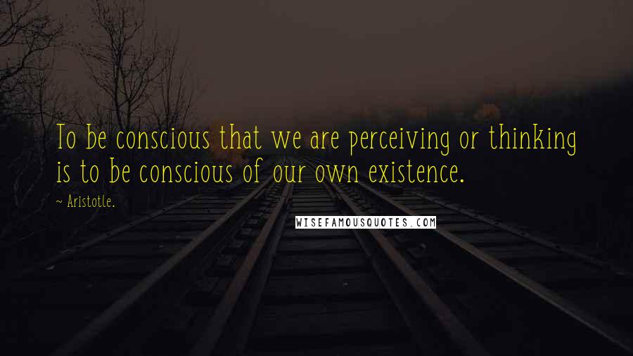 Aristotle. Quotes: To be conscious that we are perceiving or thinking is to be conscious of our own existence.