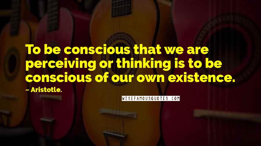 Aristotle. Quotes: To be conscious that we are perceiving or thinking is to be conscious of our own existence.