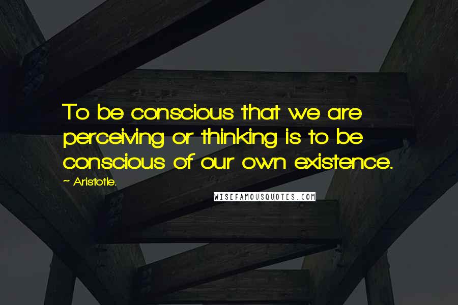 Aristotle. Quotes: To be conscious that we are perceiving or thinking is to be conscious of our own existence.