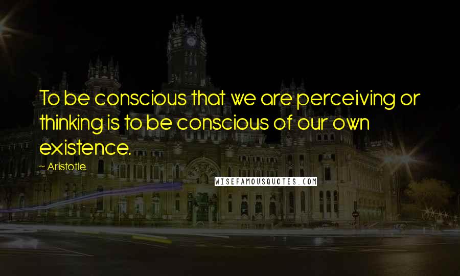 Aristotle. Quotes: To be conscious that we are perceiving or thinking is to be conscious of our own existence.