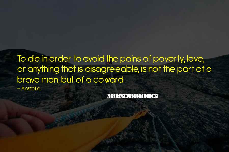 Aristotle. Quotes: To die in order to avoid the pains of poverty, love, or anything that is disagreeable, is not the part of a brave man, but of a coward.