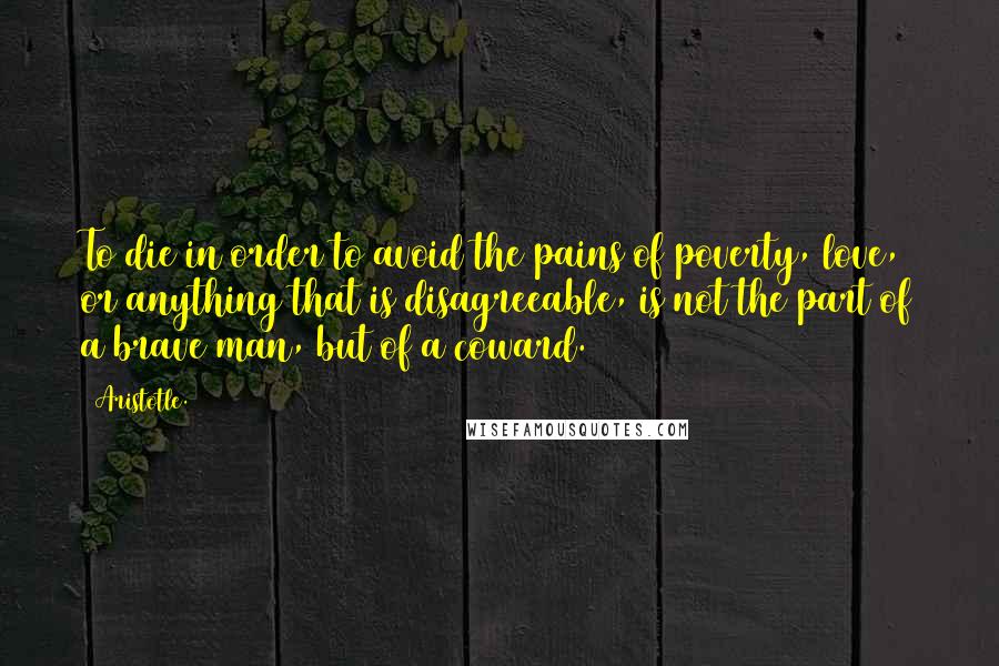 Aristotle. Quotes: To die in order to avoid the pains of poverty, love, or anything that is disagreeable, is not the part of a brave man, but of a coward.