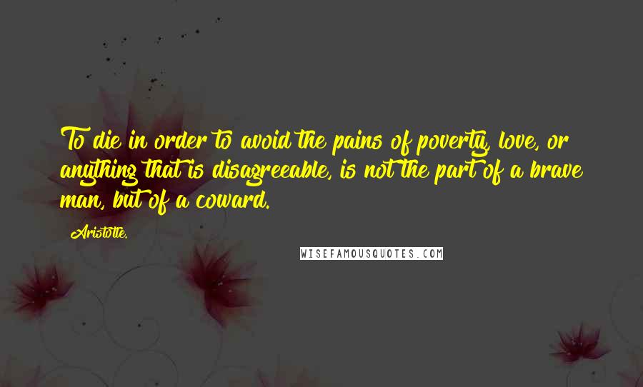 Aristotle. Quotes: To die in order to avoid the pains of poverty, love, or anything that is disagreeable, is not the part of a brave man, but of a coward.