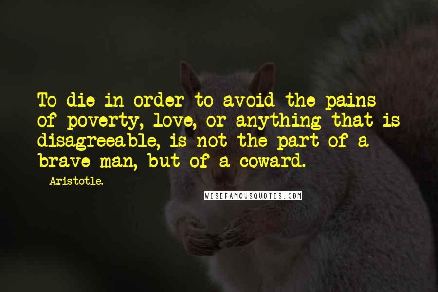 Aristotle. Quotes: To die in order to avoid the pains of poverty, love, or anything that is disagreeable, is not the part of a brave man, but of a coward.