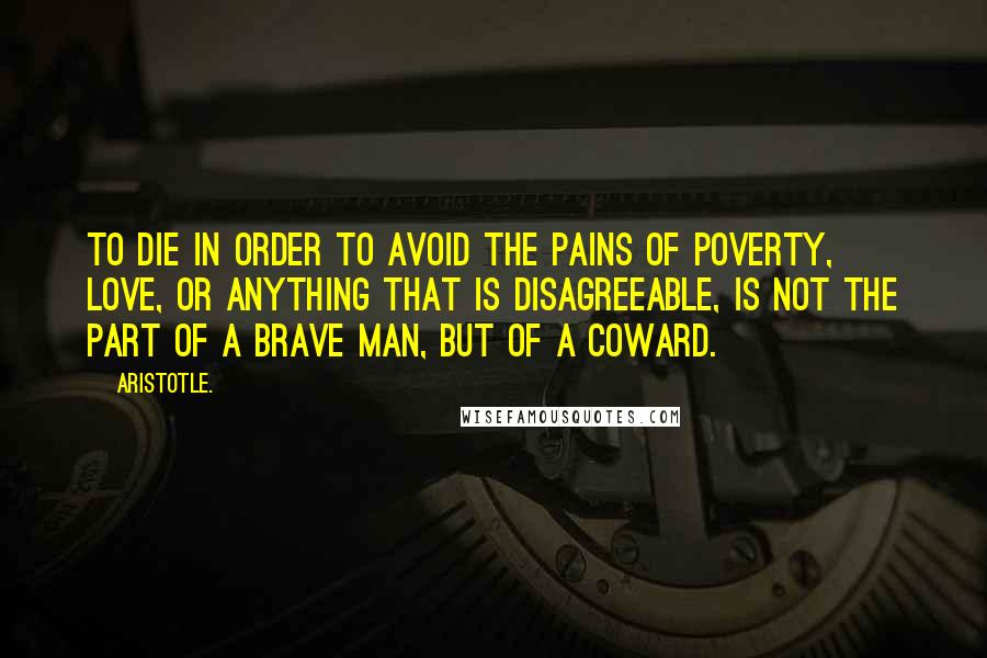 Aristotle. Quotes: To die in order to avoid the pains of poverty, love, or anything that is disagreeable, is not the part of a brave man, but of a coward.