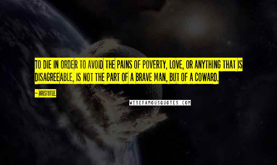 Aristotle. Quotes: To die in order to avoid the pains of poverty, love, or anything that is disagreeable, is not the part of a brave man, but of a coward.