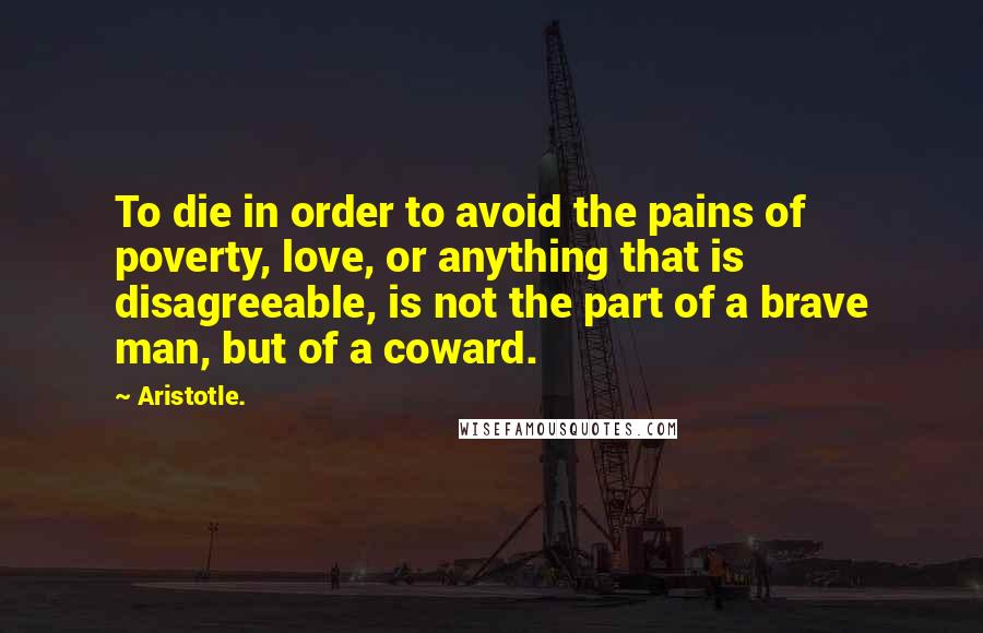 Aristotle. Quotes: To die in order to avoid the pains of poverty, love, or anything that is disagreeable, is not the part of a brave man, but of a coward.