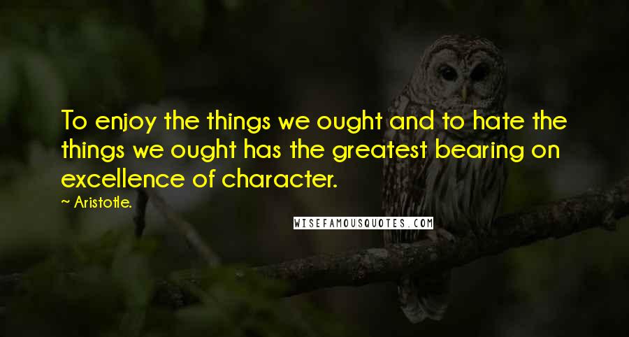Aristotle. Quotes: To enjoy the things we ought and to hate the things we ought has the greatest bearing on excellence of character.
