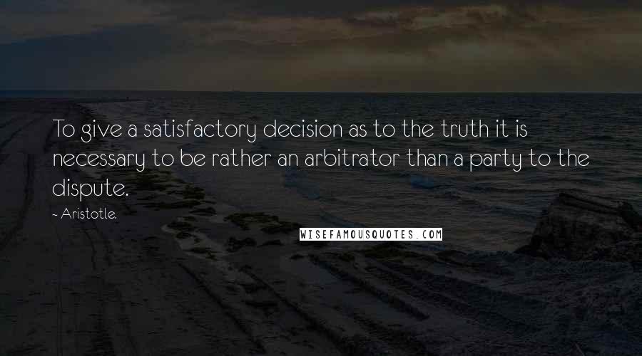 Aristotle. Quotes: To give a satisfactory decision as to the truth it is necessary to be rather an arbitrator than a party to the dispute.