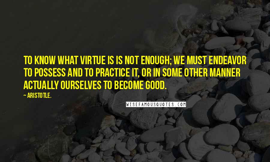 Aristotle. Quotes: To know what virtue is is not enough; we must endeavor to possess and to practice it, or in some other manner actually ourselves to become good.