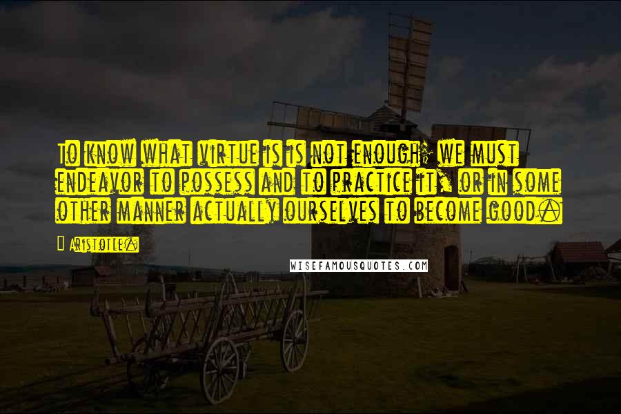 Aristotle. Quotes: To know what virtue is is not enough; we must endeavor to possess and to practice it, or in some other manner actually ourselves to become good.