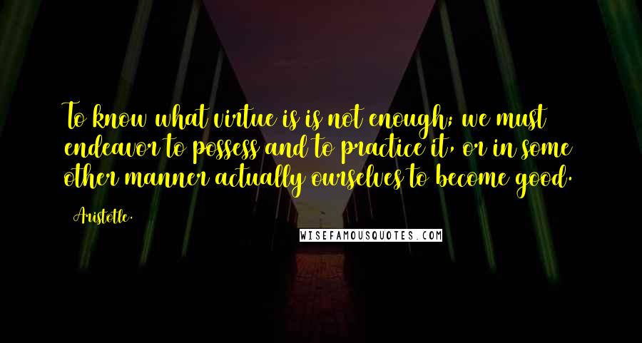 Aristotle. Quotes: To know what virtue is is not enough; we must endeavor to possess and to practice it, or in some other manner actually ourselves to become good.