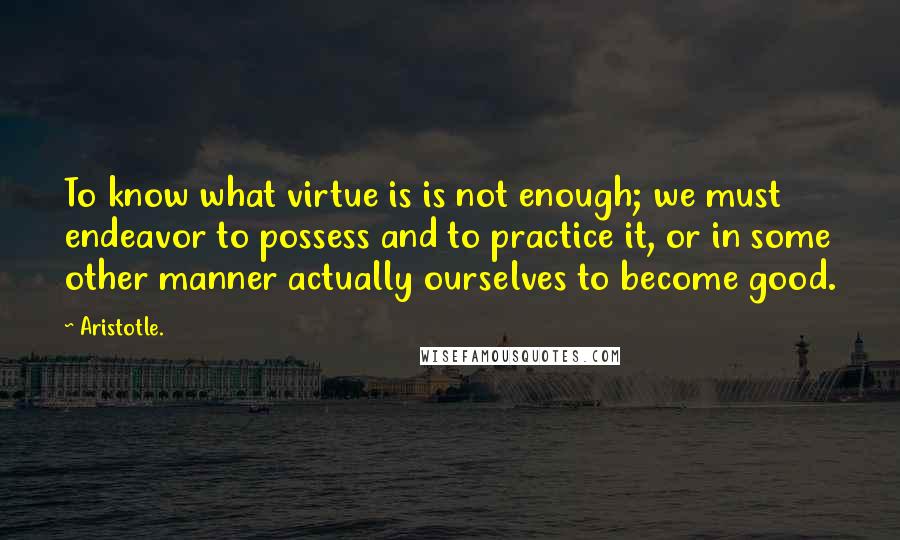 Aristotle. Quotes: To know what virtue is is not enough; we must endeavor to possess and to practice it, or in some other manner actually ourselves to become good.