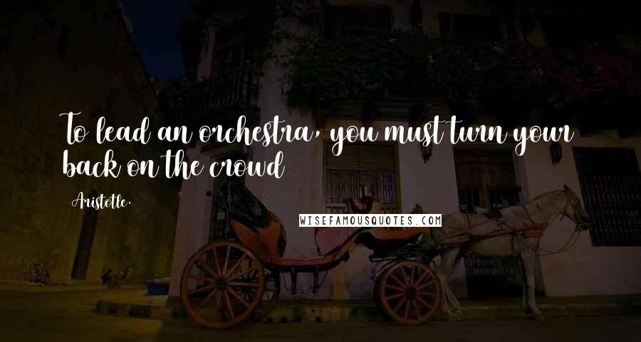 Aristotle. Quotes: To lead an orchestra, you must turn your back on the crowd