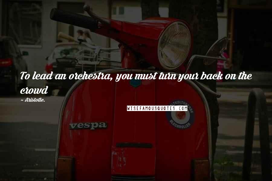 Aristotle. Quotes: To lead an orchestra, you must turn your back on the crowd