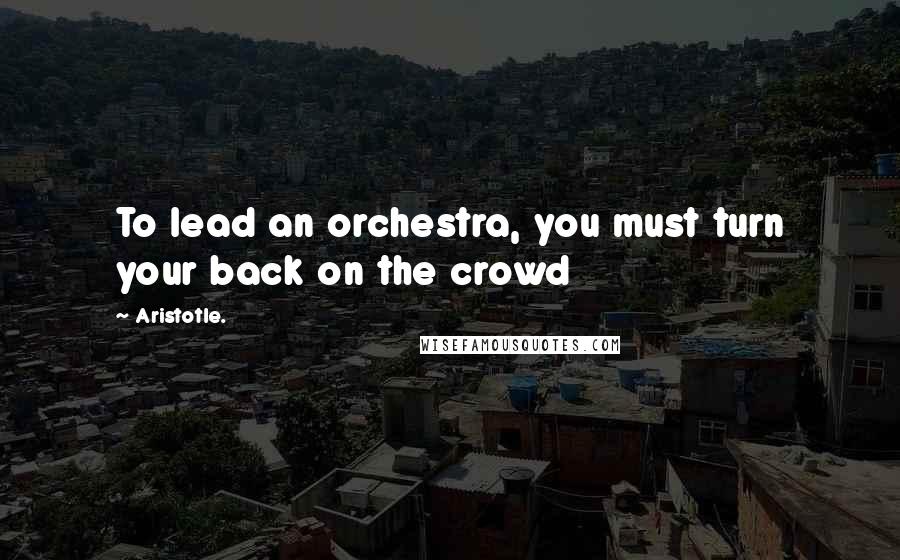 Aristotle. Quotes: To lead an orchestra, you must turn your back on the crowd