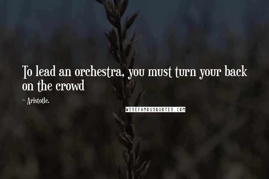 Aristotle. Quotes: To lead an orchestra, you must turn your back on the crowd